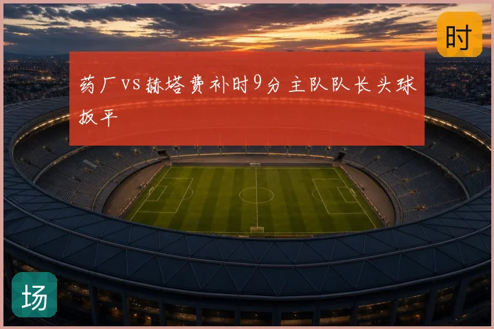 药厂vs赫塔费补时9分主队队长头球扳平